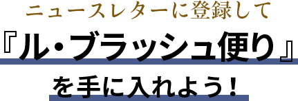 ニュースレターに登録して『ル・ブラッシュ便り』を手に入れよう！