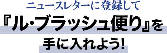 ニュースレターに登録して『ル・ブラッシュ便り』を手に入れよう！