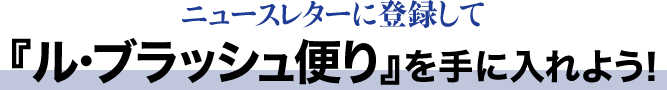 ニュースレターに登録して『ル・ブラッシュ便り』を手に入れよう！