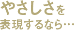やさしさを表現するなら…
