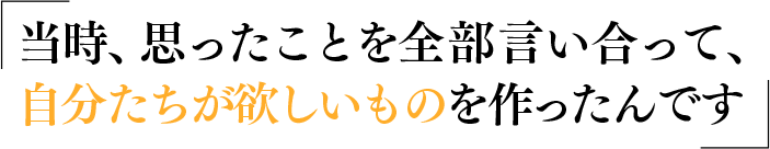 当時、思ったことを全部言い合って、自分たちが欲しいものを作ったんです