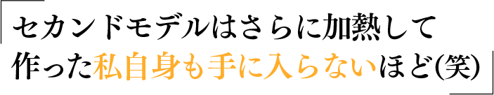 セカンドモデルはさらに加熱して作った私自身も手に入らないほど（笑）