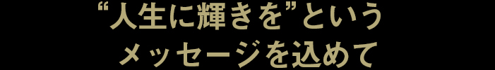 “人生に輝きを”というメッセージを込めて