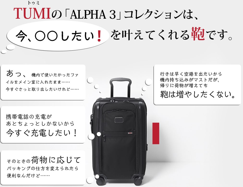 TUMIの「ALPHA 3」コレクションは、ビジネスマンの「今、○○したい！」を叶えてくれる鞄です。あっ、機内で使いたかったファイルをメイン室に入れたまま……今すぐさっと取り出したいけれど…… 携帯電話の充電があとちょっとしかないから今すぐ充電したい！ そのときの荷物に応じてパッキングの仕方を変えられたら便利なんだけど…… 行きは早く空港を出たいから機内持ち込みがマストだが、帰りに荷物が増えても鞄は増やしたくない。